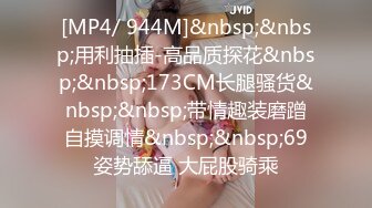 [MP4/ 944M]&nbsp;&nbsp;用利抽插-高品质探花&nbsp;&nbsp;173CM长腿骚货&nbsp;&nbsp;带情趣装磨蹭自摸调情&nbsp;&nbsp;69姿势舔逼 大屁股骑乘