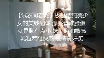 【试衣间春光】极品清纯美少女的美妙酮体 漂亮青稚脸蛋 就是胸有点小 抹上胸油敏感乳粒羞耻快感 表情真好笑