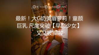 最新！大G奶美眉萝莉！童颜巨乳 尺度突破【早恋少女】又又被操啦