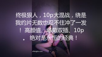 终极狠人，10p大混战，绕是我约片无数也忍不住冲了一发！ 高颜值、爆菊双插、10p。 绝对是永恒的经典！