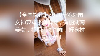 【全国探花】3000一炮外围女神兼职平面模特，俏丽湖南美女，相拥舌吻啪啪，好身材一览无余！