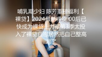 哺乳期少妇 陈芳重磅福利【裸贷】2024最新裸贷 00后已快成为裸贷主力军第3季太投入了裸贷自慰居然把自己整高潮了