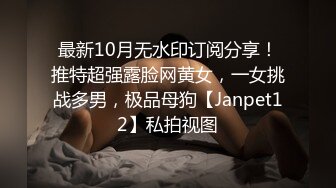 最新10月无水印订阅分享！推特超强露脸网黄女，一女挑战多男，极品母狗【Janpet12】私拍视图