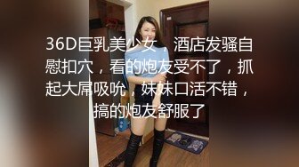 36D巨乳美少女，酒店发骚自慰扣穴，看的炮友受不了，抓起大屌吸吮，妹妹口活不错，搞的炮友舒服了