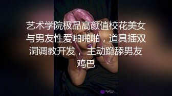 艺术学院极品高颜值校花美女与男友性爱啪啪啪，道具插双洞调教开发， 主动跪舔男友鸡巴