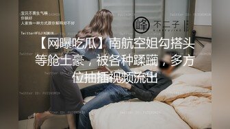 【网曝吃瓜】南航空姐勾搭头等舱土豪，被各种蹂躏，多方位抽插视频流出