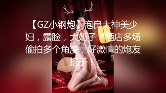 【GZ小钢炮】泡良大神美少妇，露脸，大奶子，酒店多场偷拍多个角度，好激情的炮友搭子！