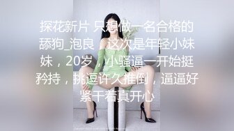 探花新片 只想做一名合格的舔狗_泡良，这次是年轻小妹妹，20岁，小骚逼一开始挺矜持，挑逗许久推倒，逼逼好紧干着真开心