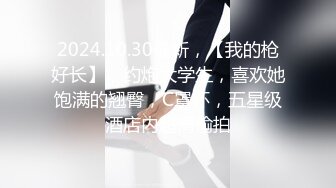 2024.10.30最新，【我的枪好长】，约炮大学生，喜欢她饱满的翘臀，C罩杯，五星级酒店内超清偷拍