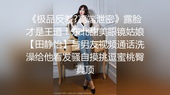 《极品反差?高端泄密》露脸才是王道！东北甜美眼镜姑娘【田静怡】与男友视频通话洗澡给他看发骚自摸挑逗蜜桃臀真顶