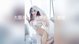 大圈高端,36E豪乳极品,继续第二炮