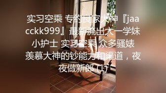 实习空乘 专约良家大神『jaacckk999』最新流出大一学妹 小护士 实习空乘 众多骚婊 羡慕大神的钞能力和渠道，夜夜做新郎 (1)