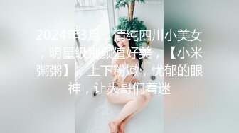 2024年3月，清纯四川小美女，明星级别颜值好美，【小米粥粥】，上下粉嫩，忧郁的眼神，让大哥们着迷