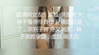 超清纯女友，露脸 很漂亮 大神不懂得怜香惜玉 操的太猛了，顶到子宫 疼又刺激，妹子哭腔求饶，虚脱 喘无力