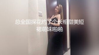 总全国探花约了个长相甜美短裙萌妹啪啪