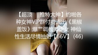 【超顶❤️推特大神】约啪各种女神VIP群付费流出《黑椒盖饭》爆艹调教美少女 神仙性生活尽情抽射【66V】 (46)