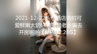 2021-12-22乐橙酒店偷拍可爱鲜嫩大奶妹被猥琐老乡骗去开房啪啪【MP4/2.28G】