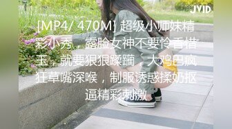 [MP4/ 470M] 超级小师妹精彩小秀，露脸女神不要怜香惜玉，就要狠狠蹂躏，大鸡巴疯狂草嘴深喉，制服诱惑揉奶抠逼精彩刺激