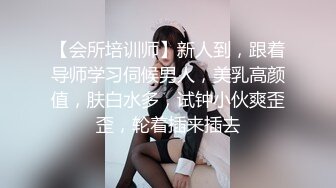 【会所培训师】新人到，跟着导师学习伺候男人，美乳高颜值，肤白水多，试钟小伙爽歪歪，轮着插来插去