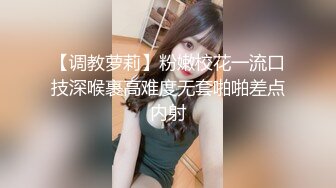 【调教萝莉】粉嫩校花一流口技深喉裹高难度无套啪啪差点内射