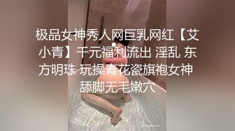 极品女神秀人网巨乳网红【艾小青】千元福利流出 淫乱 东方明珠 玩操青花瓷旗袍女神 舔脚无毛嫩穴