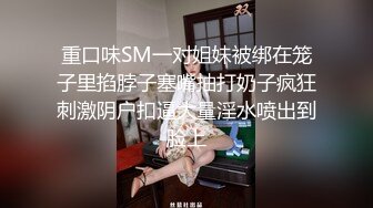 重口味SM一对姐妹被绑在笼子里掐脖子塞嘴抽打奶子疯狂刺激阴户扣逼大量淫水喷出到脸上