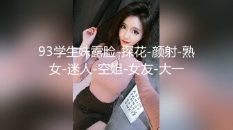 93学生妹露脸-探花-颜射-熟女-迷人-空姐-女友-大一