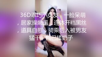 ❤36D乖巧小女友，一脸呆萌，居家操嫩逼，连体开裆黑丝，道具自慰，骑乘后入被男友猛干，自己揉奶子