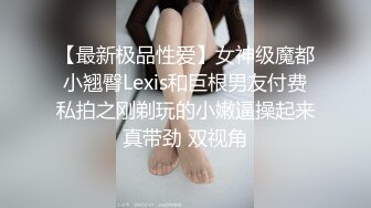 【最新极品性爱】女神级魔都小翘臀Lexis和巨根男友付费私拍之刚剃玩的小嫩逼操起来真带劲 双视角