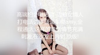 高端约会电话篇-边给女情人打电话边操骚逼车模amy,全程通话,这样的电话情节充满刺激,在沙发上内射.原版!