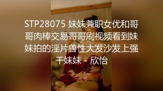 STP28075 妹妹兼职女优和哥哥肉棒交易哥哥刷视频看到妹妹拍的淫片兽性大发沙发上强干妹妹 - 欣怡