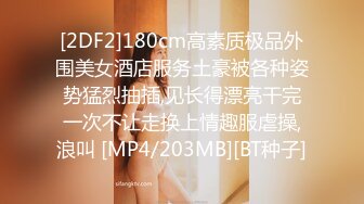 [2DF2]180cm高素质极品外围美女酒店服务土豪被各种姿势猛烈抽插,见长得漂亮干完一次不让走换上情趣服虐操,浪叫 [MP4/203MB][BT种子]