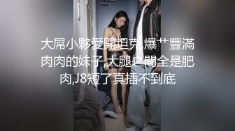 大屌小夥愛開坦克,爆艹豐滿肉肉的妹子,大腿之間全是肥肉,J8短了真插不到底