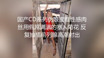 国产CD系列伪娘蜜雅性感肉丝用假屌满满的塞入菊花 反复抽插前列腺高潮射出