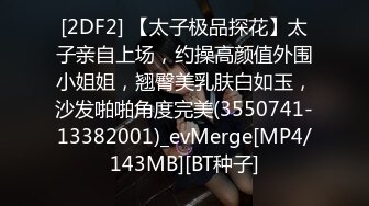[2DF2] 【太子极品探花】太子亲自上场，约操高颜值外围小姐姐，翘臀美乳肤白如玉，沙发啪啪角度完美(3550741-13382001)_evMerge[MP4/143MB][BT种子]