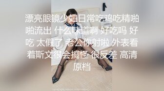 漂亮眼镜少妇日常吃鸡吃精啪啪流出 什么味道啊 好吃吗 好吃 太假了 老公你射啦 外表看着斯文很会搞怪 很反差 高清原档