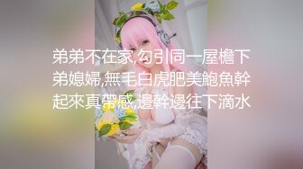 弟弟不在家,勾引同一屋檐下弟媳婦,無毛白虎肥美鮑魚幹起來真帶感,邊幹邊往下滴水