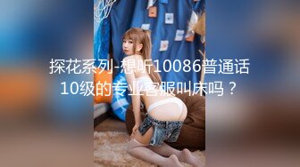 探花系列-想听10086普通话10级的专业客服叫床吗？