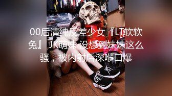 00后清纯反差少女『LT软软兔』 JK萌妹 没想到妹妹这么骚，被内射后深喉口爆