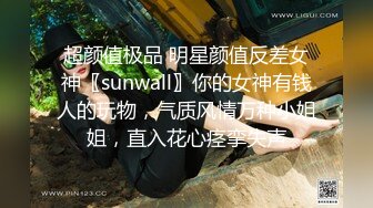 超颜值极品 明星颜值反差女神〖sunwall〗你的女神有钱人的玩物，气质风情万种小姐姐，直入花心痉挛失声