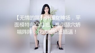 【无情的屌】外围女神场，平面模特前凸后翘，推倒舔穴娇喘阵阵，花式啪怕狂插逼！