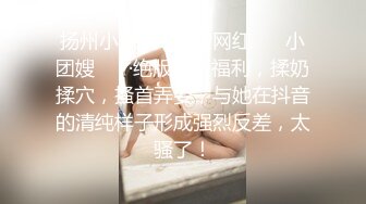 扬州小辣妈 · 抖音网红 ❤️小团嫂❤️ ·绝版定制福利，揉奶揉穴，搔首弄姿，与她在抖音的清纯样子形成强烈反差，太骚了！