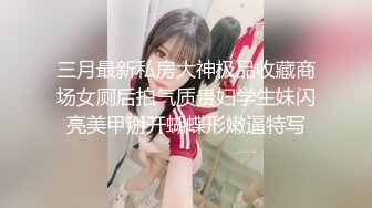 三月最新私房大神极品收藏商场女厕后拍气质贵妇学生妹闪亮美甲掰开蝴蝶形嫩逼特写