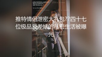 推特情侣泄密大礼包??四十七位极品反差婊的私密生活被曝光