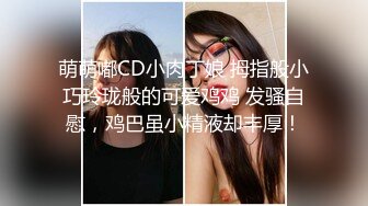 萌萌嘟CD小肉丁娘 拇指般小巧玲珑般的可爱鸡鸡 发骚自慰，鸡巴虽小精液却丰厚！