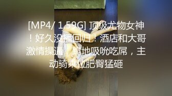 [MP4/ 1.59G] 顶级尤物女神！好久没播回归！酒店和大哥激情操逼，跪地吸吮吃屌，主动骑乘位肥臀猛砸