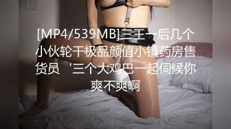 [MP4/539MB]三王一后几个小伙轮干极品颜值小镇药房售货员‘三个大鸡巴一起伺候你爽不爽啊