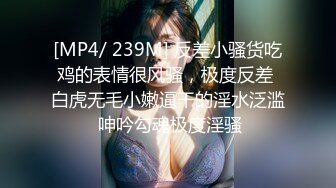 [MP4/ 239M] 反差小骚货吃鸡的表情很风骚，极度反差 白虎无毛小嫩逼干的淫水泛滥 呻吟勾魂极度淫骚