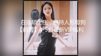 ✿ 在读硕士生，推特人形母狗【鹤酱】4-5月最新VIP福利