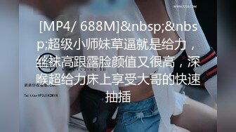 [MP4/ 688M]&nbsp;&nbsp;超级小师妹草逼就是给力，丝袜高跟露脸颜值又很高，深喉超给力床上享受大哥的快速抽插